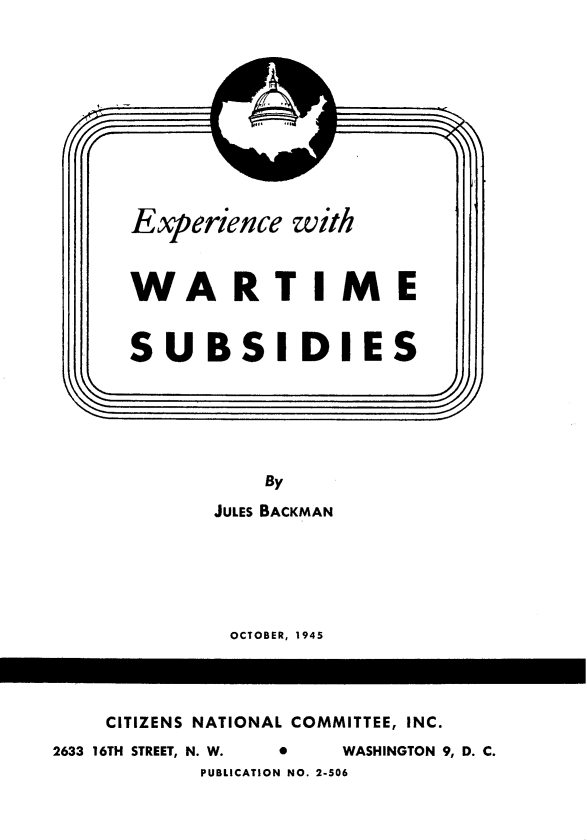handle is hein.tera/exwar0001 and id is 1 raw text is: 










      Experience  with



      WARTIME


      SUBSIDIES






                By
            JULES BACKMAN






            OCTOBER, 1945




    CITIZENS NATIONAL COMMITTEE, INC.
2633 16TH STREET, N. W.  *  WASHINGTON 9, D. C.
           PUBLICATION NO. 2-506


