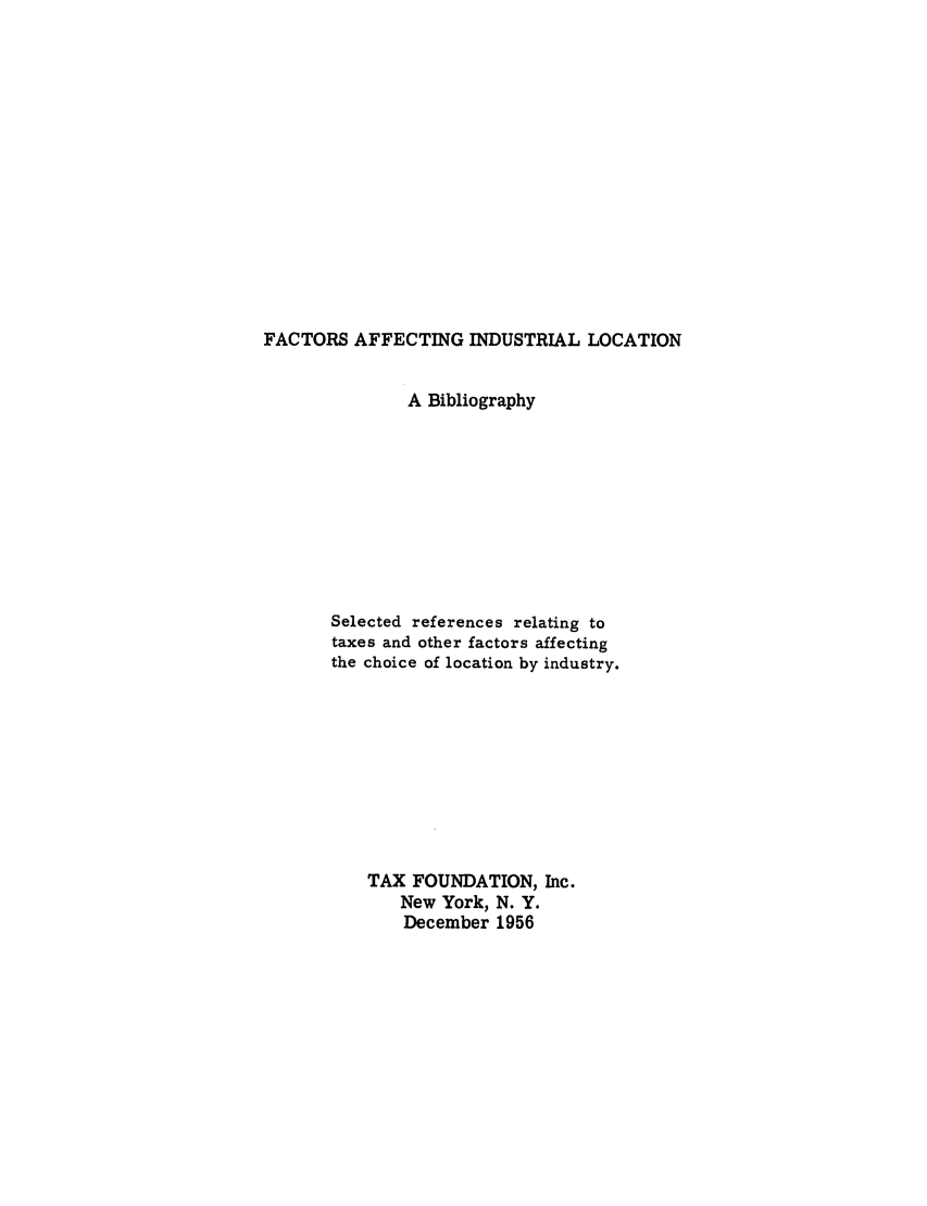 handle is hein.tera/faaffiloc0001 and id is 1 raw text is: FACTORS AFFECTING INDUSTRIAL LOCATION

A Bibliography
Selected references relating to
taxes and other factors affecting
the choice of location by industry.
TAX FOUNDATION, Inc.
New York, N. Y.
December 1956


