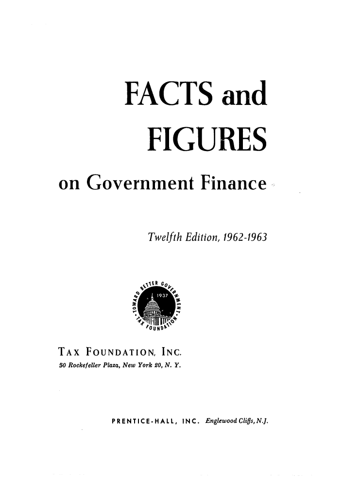 handle is hein.tera/facfignanc0012 and id is 1 raw text is: FACTS and
FIGURES
on Government Finance
Twelfth Edition, 1962-1963
TAX FOUNDATION, INC.
50 Rockefeller Plaza, New York 20, N. Y.

PRENTICE-HALL, INC. EnglewoodCliffs, N.J.


