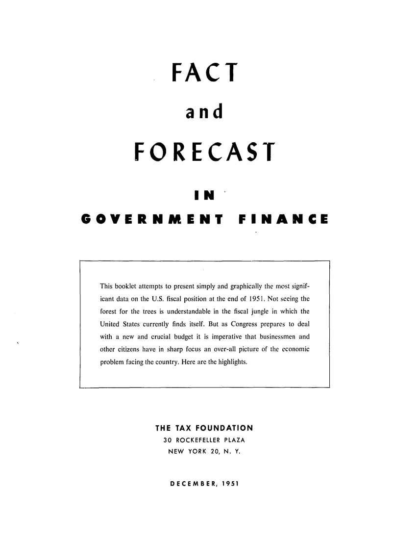 handle is hein.tera/faforingof0001 and id is 1 raw text is: FACT
and
FORECAST
IN
GOVERNMENT FINANCE

THE TAX FOUNDATION
30 ROCKEFELLER PLAZA
NEW YORK 20, N. Y.

DECEMBER, 1951

This booklet attempts to present simply and graphically the most signif-
icant data on the U.S. fiscal position at the end of 1951. Not seeing the
forest for the trees is understandable in the fiscal jungle in which the
United States currently finds itself. But as Congress prepares to deal
with a new and crucial budget it is imperative that businessmen and
other citizens have in sharp focus an over-all picture of the economic
problem facing the country. Here are the highlights.


