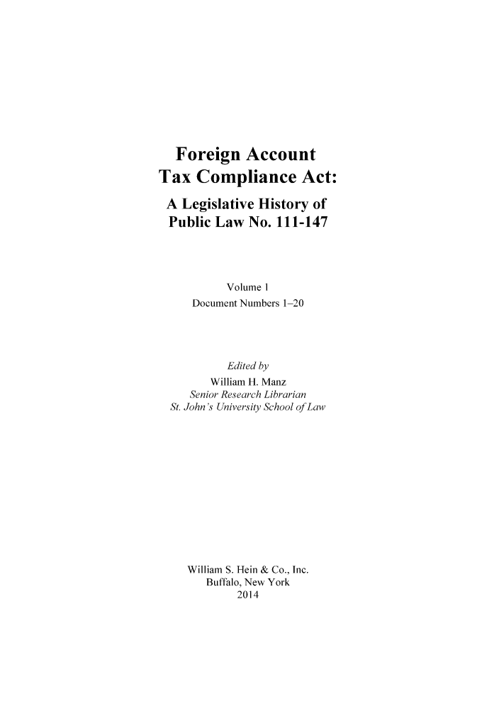 handle is hein.tera/fatca0001 and id is 1 raw text is: Foreign Account
Tax Compliance Act:
A Legislative History of
Public Law No. 111-147
Volume 1
Document Numbers 1-20
Edited by
William H. Manz
Senior Research Librarian
St. John's University School of Law
William S. Hein & Co., Inc.
Buffalo, New York
2014


