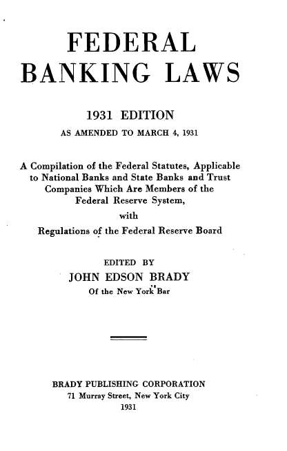 handle is hein.tera/fblw0001 and id is 1 raw text is: FEDERAL
BANKING LAWS
1931 EDITION
AS AMENDED TO MARCH 4, 1931
A Compilation of the Federal Statutes, Applicable
to National Banks and State Banks and Trust
Companies Which Are Members of the
Federal Reserve System,
with
Regulations of the Federal Reserve Board

EDITED BY
JOHN EDSON BRADY
Of the New York Bar
BRADY PUBLISHING CORPORATION
71 Murray Street, New York City
1931


