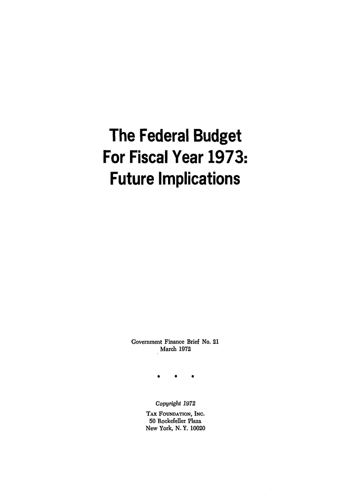 handle is hein.tera/fbudisca0001 and id is 1 raw text is: The Federal Budget
For Fiscal Year 1973:
Future Implications
Government Finance Brief No. 21
March 1972
Copyright 1972
TAx FOUNDATION, INC.
50 Rockefeller Plaza
New York, N. Y. 10020



