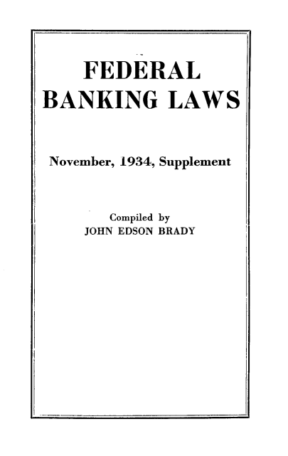 handle is hein.tera/fdbklw0001 and id is 1 raw text is: 



    FEDERAL

BANKING LAWS



November, 1934, Supplement



       Compiled by
    JOHN EDSON BRADY


