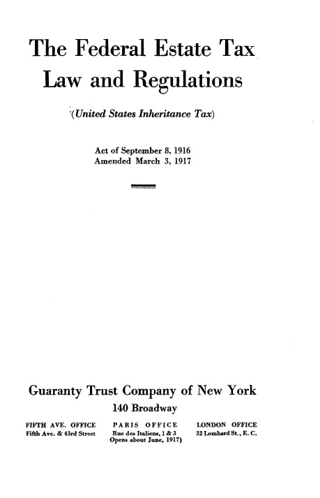 handle is hein.tera/fdetxlw0001 and id is 1 raw text is: 




The Federal Estate Tax



   Law and Regulations


       ,(United States Inheritance Tax)



            Act of September 8, 1916
            Amended March 3, 1917



























Guaranty  Trust  Company   of New   York

               140 Broadway


FIFTH AVE. OFFICE
Fifth Ave. & 43rd Street


PARIS OFFICE
Rue des Italiens, I & 3
Opens about June, 1917)


LONDON OFFICE
32 Lombard St., E. C.


