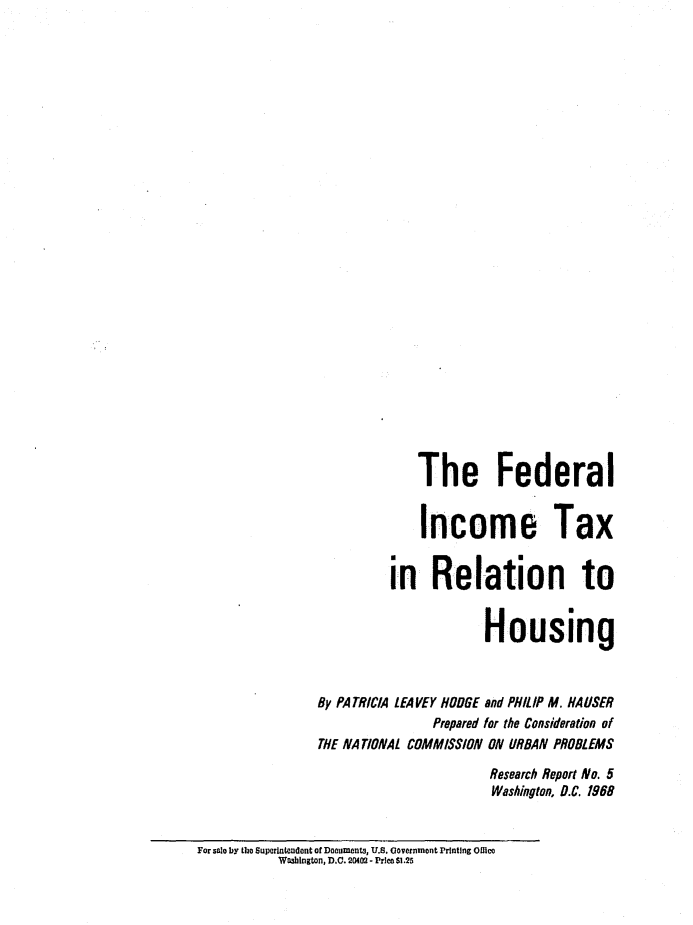 handle is hein.tera/fdicthos0001 and id is 1 raw text is: 



























              The Federal


              Income Tax


          in Relation to


                       Housing



By PATRICIA LEA VEY HODGE and PHILIP M. HA USER
                Prepared for the Consideration of
THE NA TIONAL COMMISSION ON URBAN PROBLEMS

                        Research Report No. 5
                        Washington, D.C. 1968


For solo by the Suporlntondont of Dooutments, U.S. COvernmont Printing Oflico
           Washington, D.C. 20402 - Price $1.25


