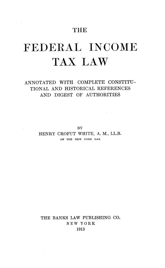 handle is hein.tera/fdincotxl0001 and id is 1 raw text is: 




THE


FEDERAL INCOME


        TAX LAW



ANNOTATED WITH COMPLETE CONSTITU-
  TIONAL AND HISTORICAL REFERENCES
    AND DIGEST OF AUTHORITIES





               BY
    HENRY CROFUT WHITE, A. M., LL.B.
          OF THE NEW YORK BAR


THE BANKS LAW PUBLISHING CO.
       NEW YORK
          1913


