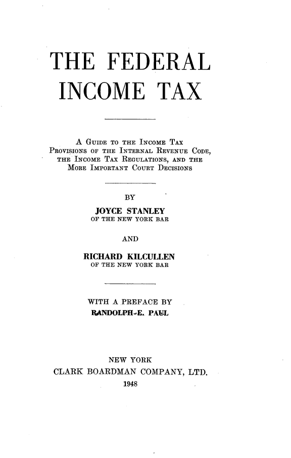 handle is hein.tera/fditax0001 and id is 1 raw text is: 






THE FEDERAL


  INCOME TAX




     A GUIDE TO THE INCOME TAX
PROVISIONS OF THE INTERNAL REVENUE CODE,
THE  INCOME TAX REGULATIONS, AND THE
   MORE IMPORTANT COURT DECISIONS


              BY
        JOYCE STANLEY
        OF THE NEW YORK BAR

             AND

      RICHARD KILCULLEN
        OF THE NEW YORK BAR



        WITH A PREFACE BY
        RANDOLPH-E. PAUL





           NEW YORK
 CLARK BOARDMAN  COMPANY, LTD.
              1948


