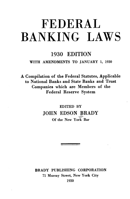 handle is hein.tera/fdlbklws0001 and id is 1 raw text is: 



        FEDERAL

BANKING LAWS


           1930 EDITION
   WITH AMENDMENTS TO JANUARY 1, 1930


A Compilation of the Federal Statutes, Applicable
  to National Banks and State Banks and Trust
    Companies which are Members of the
         Federal Reserve System


              EDITED BY
        JOHN EDSON BRADY
           Of the New York Bar









     BRADY PUBLISHING CORPORATION
        71 Murray Street, New York City
                 1930


