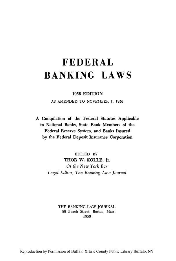 handle is hein.tera/febanln0001 and id is 1 raw text is: FEDERAL
BANKING LAWS
1956 EDITION
AS AMENDED TO NOVEMBER 1, 1956
A Compilation of the Federal Statutes Applicable
to National Banks, State Bank Members of the
Federal Reserve System, and Banks Insured
by the Federal Deposit Insurance Corporation
EDITED BY
THOR W. KOLLE, Jr.
Of the New York Bar
Legal Editor, The Banking Law Journal
THE BANKING LAW JOURNAL
89 Beach Street, Boston, Mass.
1956

Reproduction by Permission of Buffalo & Erie County Public Library Buffalo, NY


