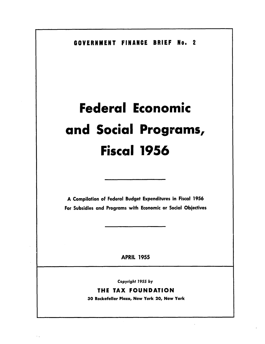 handle is hein.tera/feconpam0001 and id is 1 raw text is: GOVERNMENT FINANCE BRIEF No. 2

Federal Economic
and Social Programs,
Fiscal 1956
A Compilation of Federal Budget Expenditures in Fiscal 1956
For Subsidies and Programs with Economic or Social Objectives

APRIL 1955

Copyright 1955 by
THE TAX FOUNDATION
30 Rockefeller Plaza, New York 20, New York


