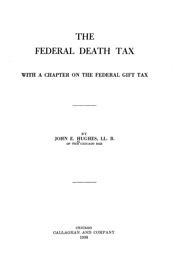 handle is hein.tera/fedeat0001 and id is 1 raw text is: THE

FEDERAL DEATH

TAX

WITH A CHAPTER ON THE FEDERAL GIFT TAX
BY
JOHN E. HUGHES, LL. B.
OF THEC'ICAGO BAR
CHICAGO
CALLAGHAN AND COMPANY
1938


