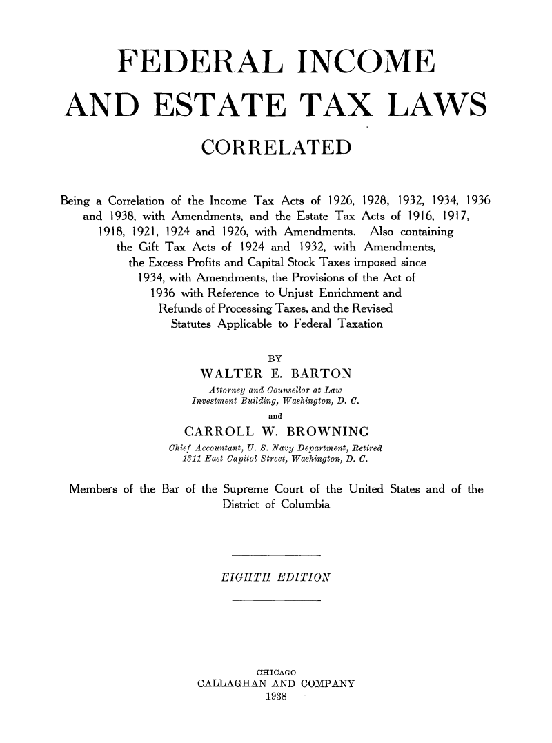 handle is hein.tera/fedinc0001 and id is 1 raw text is: FEDERAL INCOME
AND ESTATE TAX LAWS
CORRELATED
Being a Correlation of the Income Tax Acts of 1926, 1928, 1932, 1934, 1936
and 1938, with Amendments, and the Estate Tax Acts of 1916, 1917,
1918, 1921, 1924 and 1926, with Amendments. Also containing
the Gift Tax Acts of 1924 and 1932, with Amendments,
the Excess Profits and Capital Stock Taxes imposed since
1934, with Amendments, the Provisions of the Act of
1936 with Reference to Unjust Enrichment and
Refunds of Processing Taxes, and the Revised
Statutes Applicable to Federal Taxation
BY
WALTER E. BARTON
Attorney and Counsellor at Law
Investment Building, Washington, D. C.
and
CARROLL W. BROWNING
Chief Accountant, U. S. Navy Department, Retired
1311 East Capitol Street, Washington, D. C.
Members of the Bar of the Supreme Court of the United States and of the
District of Columbia
EIGHTH EDITION
CHICAGO
CALLAGHAN AND COMPANY
1938


