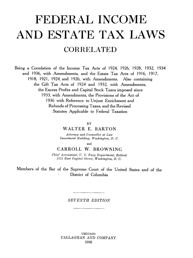 handle is hein.tera/fedincome0001 and id is 1 raw text is: FEDERAL INCOME
AND ESTATE TAX LAWS
CORRELATED
Being a Correlation of the Income Tax Acts of 1924, 1926, 1928, 1932, 1934
and 1936, with Amendments, and the Estate Tax Acts of 1916, 1917,
1918, 1921, 1924. and 1926, with Amendments. Also containing
the Gift Tax Acts of 1924 and 1932, with Amendments,
the Excess Profits and Capital Stock Taxes imposed since
1933, with Amendments, the Provisions of the Act of
1936 with Reference to Unjust Enrichment and
Refunds of Processing Taxes, and the Revised
Statutes Applicable to Federal Taxation
BY
WALTER E. BARTON
Attorney and Counsellor at Law
Investment Building, Washington, D. C.
and
CARROLL W. BROWNING
Chief Accountant, U. S. Navy Department, Retired
1311 East Capitol Street, Washington, D. C.
Members of the Bar of the Supreme Court of the United States and of the
District of Columbia
SEVENTH EDITION
CHICAGO
CALLAGHAN AND COMPANY
1936


