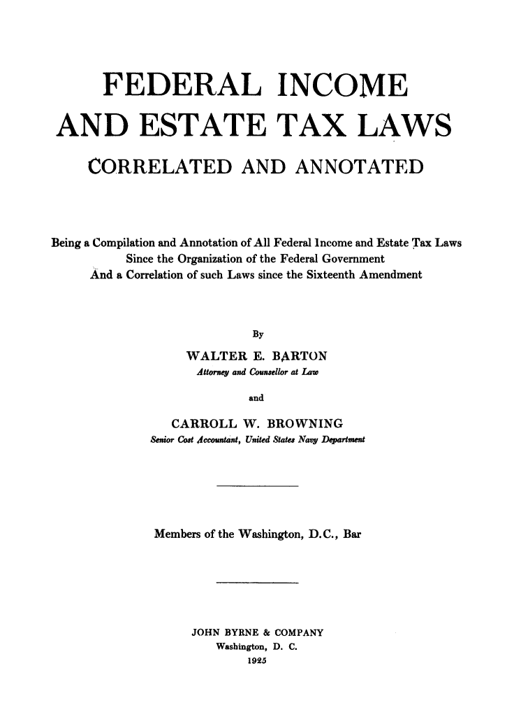 handle is hein.tera/fedines0001 and id is 1 raw text is: FEDERAL INCOME
AND ESTATE TAX LAWS
CORRELATED AND ANNOTATED
Being a Compilation and Annotation of All Federal Income and Estate Tax Laws
Since the Organization of the Federal Government
And a Correlation of such Laws since the Sixteenth Amendment
By
WALTER E. BARTON
Attorney and Counsellor at Law
and

CARROLL W. BROWNING
Senior Cost Accountant, United States Navy Department
Members of the Washington, D.C., Bar
JOHN BYRNE & COMPANY
Washington, D. C.
1925


