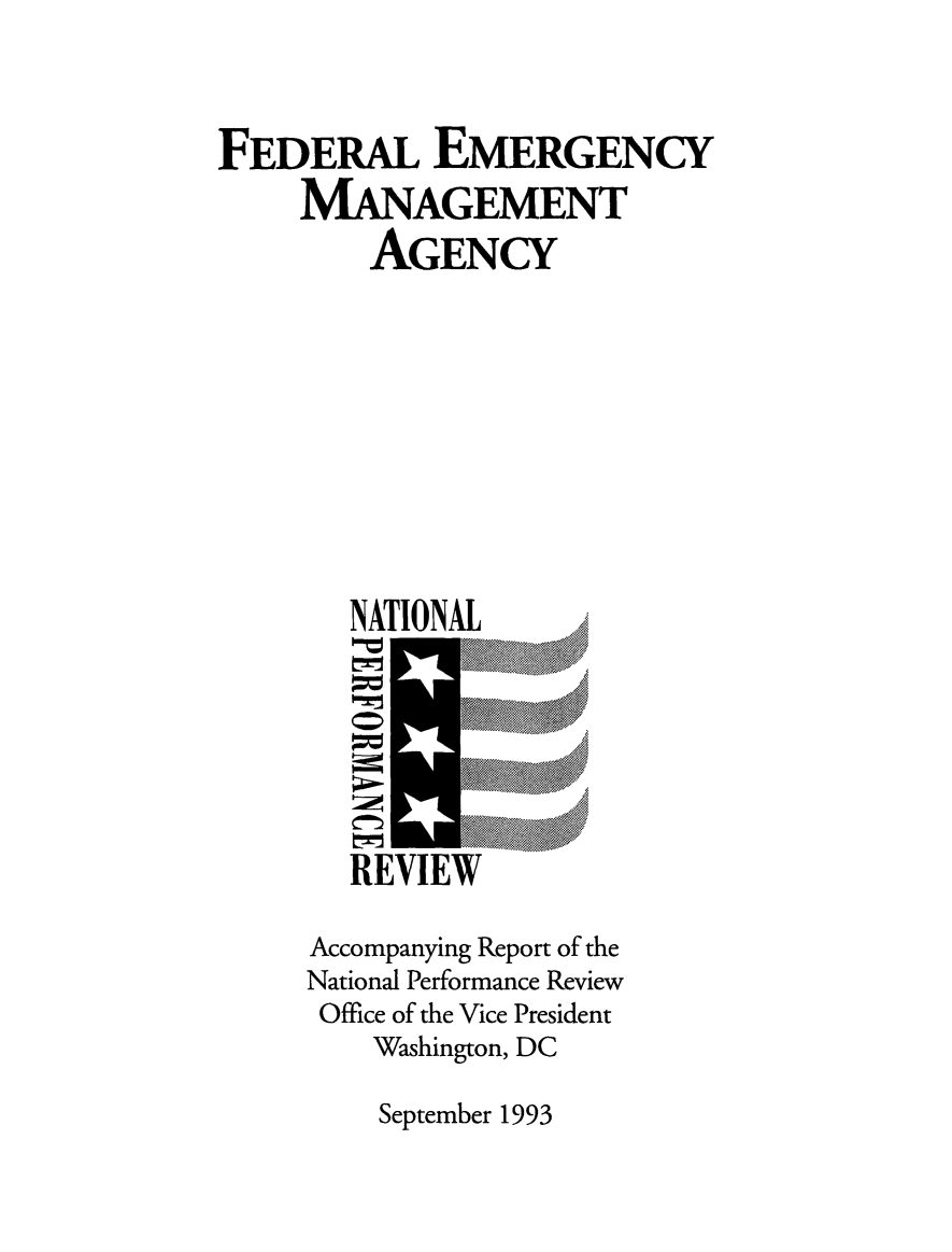 handle is hein.tera/femacrn0001 and id is 1 raw text is: FEDERAL EMERGENCY
MANAGEMENT
AGENCY
NATIONAL   ..
...... ..... .....
REVIEW
Accompanying Report of the
National Performance Review
Office of the Vice President
Washington, DC

September 1993


