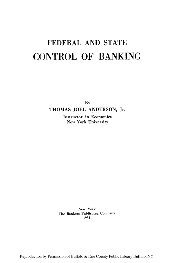 handle is hein.tera/festco0001 and id is 1 raw text is: FEDERAL AND STATE
CONTROL OF BANKING
By
THOMAS JOEL ANDERSON, Jr.
Instructor in Economics
New York University
New York
The Bankers Publishing Company
1934

Reproduction by Permission of Buffalo & Erie County Public Library Buffalo, NY


