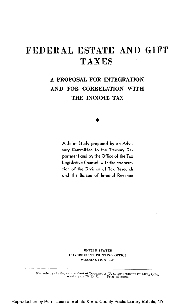 handle is hein.tera/festgiftco0001 and id is 1 raw text is: 








FEDERAL ESTATE AND GIFT

                      TAXES


          A  PROPOSAL FOR INTEGRATION

          AND FOR CORRELATION WITH

                   THE   INCOME TAX








               A Joint Study prepared by an Advi-
               sory Committee to the Treasury De-
               partment and by the Office of the Tax
               Legislative Counsel, with the coopera-
               tion of the Division of Tax Research
               and the Bureau of Internal Revenue














                        UNITED STATES
                  GOVERNMENT PRINTING OFFICE
                      WASHINGTION : 1947

    For sale by the Superintendent of Documents, U. S. Government Printing Office
                 Washington 25, D. C. - Price 35 cents.


Reproduction by Permission of Buffalo & Erie County Public Library Buffalo, NY


