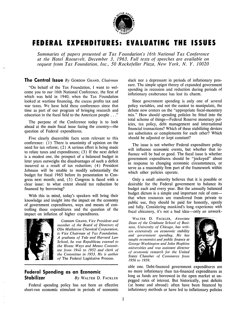 handle is hein.tera/fexitngis0001 and id is 1 raw text is: FEDERAL EXPENDITURES: EVALUATING THE ISSUES
Summaries of papers presented at Tax Foundation's 16!h National Tax Conference
at the Hotel Roosevelt, Deceinber 3, 1963. Full texts of speeches are available on
request from Tax Foundation, Inc., 50 Rockefeller Plaza, New York, N. Y. 10020

The Central Issue By GORDON GRAND, Chairman
On behalf of the Tax Foundation, I want to wel-
come you to our 16th National Conference, the first of
which was held in 1940, when the Tax Foundation
looked at wartime financing, the excess profits tax and
war taxes. We have held these conferences since that
time as part of our program of bringing research and
education in the fiscal field to the American people ...
The purpose of the Conference today is to look
ahead at the main fiscal issue facing the country-the
question of Federal expenditures.
Five clearly discernible facts seem relevant to this
conference: (I ) There is unanimity of opinion on the
need for tax reform; (2) A serious effort is being made
to relate taxes and expenditures; (3) If the next deficit
is a modest one, the prospect of a balanced budget in
later years outweighs the disadvantages of such a deficit
incurred as a result of tax reduction; (4) President
Johnson will be unable to modify substantially the
budget for fiscal 1965 before its presentation to Con-
gress next month; and, (5) Congress is faced with a
clear issue: to what extent should tax reduction be
financed by borrowing?
With this in mind, today's speakers will bring their
knowledge and insight into the impact on the economy
of government expenditures, ways and means of con-
trolling those expenditures and the question of the
impact on inflation of higher expenditures.
GORDON GRAND, Vice President and
member of tie Board of Directors of
Olin Mathieson Chemical Corporation,
is Vice Chairman of Tax Foundation.
A graduate of Yale and Harvard Law
School, lie was Republican counsel to
the House Ways and Means Commit-
tee from 1948 to 1952 and clerk of
the Committee in 1953. He is author
of The Federal Legislative Process.
Federal Spending as an Economic
Stabilizer                By WAL'rER D. FACKLER
Federal spending policy has not been an effective
short-run economic stimulant in periods of economic

slack nor a depressant in periods of inflationary pres-
sure. The simple spigot theory of expanded government
spending in recession and reduction during periods of
inflationary exuberance has lost its charm.
Since government spending is only one of several
policy variables, and not the easiest to manipulate, the
debate now centers on the appropriate fiscal-monetary
mix. How should spending policies be fitted into the
total scheme of things-Federal Reserve monetary pol-
icies, tax policy, debt management and international
financial transactions? Which of these stabilizing devices
are substitutes or complements for each other? Which
should be adjusted or kept constant?
The issue is 'not whether Federal expenditure policy
will influence economic events, but whether that in-
fluence will be bad or good. The fiscal issue is whether
government expenditures should be jockeyed about
in response to changing economic circumstances, or
serve as a reasonably firm part of the framework within
which other policies operate.
Only a small ininority believes that it is possible or
desirable for the Federal government to balance its
budget each and every year. But the annually balanced
budget dictum is a simple and important rule of cost-
that when resources are transferred from private to
public use, they should be paid for honestly, openly
and fully. Considering mankind's long experience with
fiscal chicanery, it's not a bad idea-only an unwork-
WALTER D. FACKLER, Associate
Dean of the Graduate School of Busi-
ness, University of Chicago, has writ-
ten extensively on economic stability
and government spending. He has
taught economics and public finance at     -
George Washington and John Hopkins
universities and was assistant director
of economic research for the United
States Chamber of Commerce from
1956 to 1959.
able one. Debt-financed government expenditures are
no more inflationary than tax-financed expenditures as
long as funds are borrowed in the open market at un-
pegged rates of interest. But historically, past deficits
(at home and abroad) often have been financed by
inflationary methods or have led to inflationary policies


