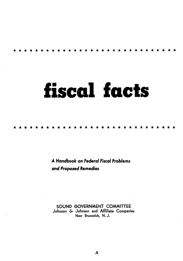 handle is hein.tera/fictsboopp0001 and id is 1 raw text is: fiscal facts

A Handbook on Federal Fiscal Problems
and Proposed Remedies
SOUND GOVERNMENT COMMITTEE
Johnson & Johnson and Affiliate Companies
New Brunswick, N. J.


