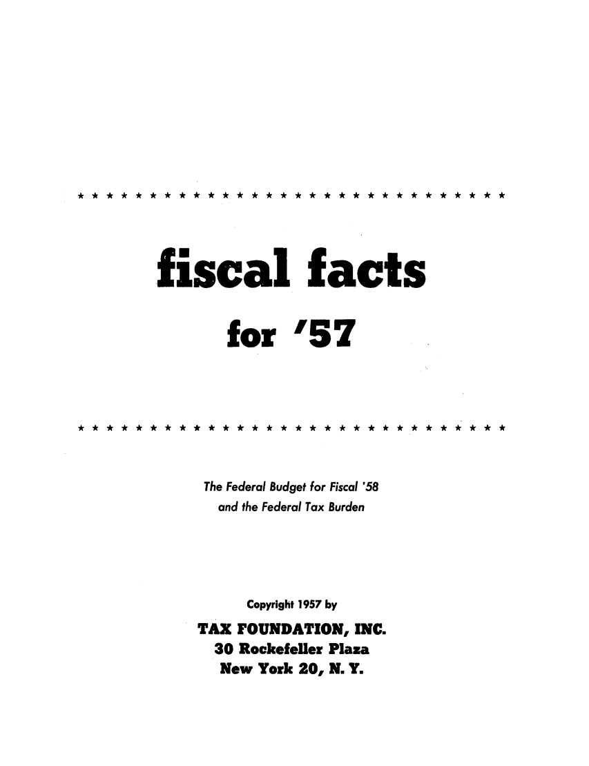 handle is hein.tera/fictsboopp0006 and id is 1 raw text is: **** **************************

,fiscal facts
for '57
******* ****** **** ******** *****
The Federal Budget for Fiscal '58
and the Federal Tax Burden
Copyright 1957 by
TAX FOUNDATION, INC.
30 Rockefeller Plaza
New York 20, N. Y.


