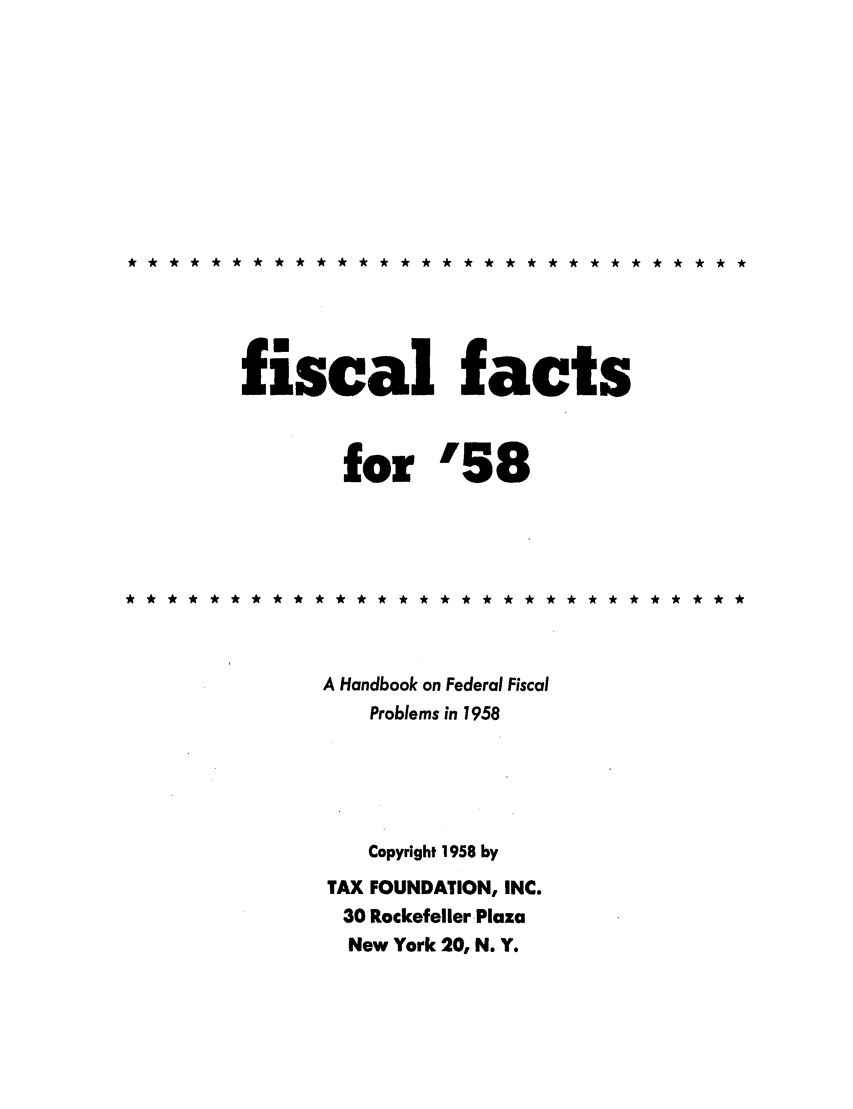 handle is hein.tera/fictsboopp0007 and id is 1 raw text is: **************** *********** ***

fiscal facts
for '58
* * ** * ** ** * * ** ** ** ** ** * ** * ** ** *
A Handbook on Federal Fiscal
Problems in 1958
Copyright 1958 by
TAX FOUNDATION, INC.
30 Rockefeller Plaza
New York 20, N. Y.


