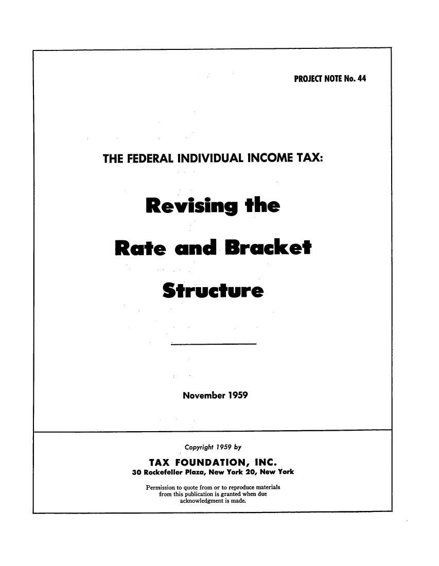 handle is hein.tera/fiitbra0001 and id is 1 raw text is: PROJECT NOTE No.44

THE FEDERAL INDIVIDUAL INCOME TAX:
Revising the
Rate and Bracket
Structure

November 1959

Copyright 1959 by
TAX FOUNDATION, INC.
30 Rockefeller Plaza, New York 20, New York
Permission to quote from or to reproduce materials
from this publication is granted when due
acknowledgment is made.


