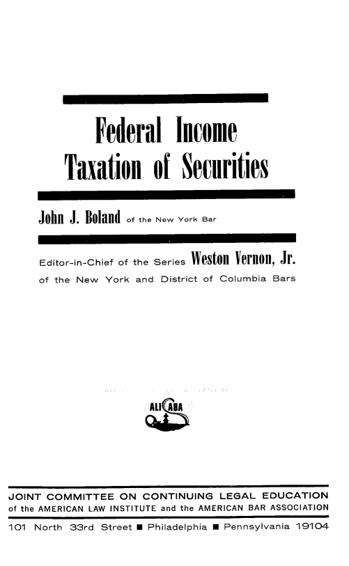 handle is hein.tera/finctxs0001 and id is 1 raw text is: Federal Income
Taxation of Securities
John J. Boland of the New York Bar
Editor-in-Chief of the Series Weston Vernon, Jr.
of the New York and District of Columbia Bars

JOINT COMMITTEE ON CONTINUING LEGAL EDUCATION
of the AMERICAN LAW INSTITUTE and the AMERICAN BAR ASSOCIATION
101 North 33rd Street U Philadelphia   Pennsylvania 19104


