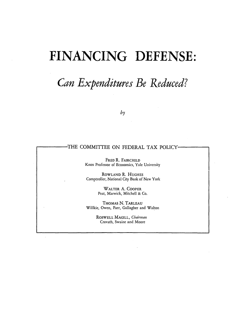 handle is hein.tera/findeercud0001 and id is 1 raw text is: FINANCING DEFENSE:

Can Expenditures Be

Reduced?

THE COMMITTEE ON FEDERAL TAX POLICY
FRED R. FAIRCHILD
Knox Professor of Economics, Yale University
ROWLAND R. HUGHES
Comptroller, National City Bank of New York
WALTER A. COOPER
Peat, Marwick, Mitchell & Co.
THOMAS N. TARLEAU
Willkie, Owen, Farr, Gallagher and Walton
ROSWELL MAGILL, Chairman
Cravath, Swaine and Moore


