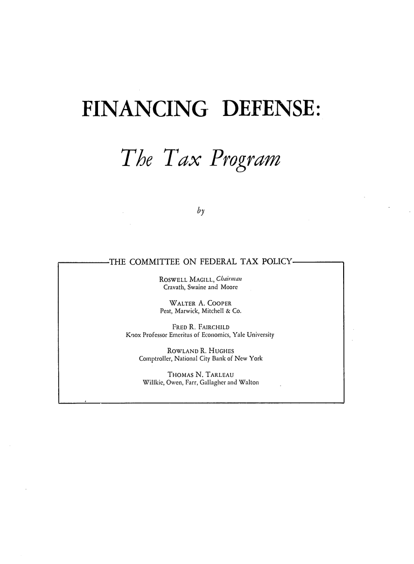 handle is hein.tera/findettpro0001 and id is 1 raw text is: FINANCING DEFENSE:
The Tax Program
by
THE COMMITTEE ON FEDERAL TAX POLICY

ROSWELL MAGILL, Chairman
Cravath, Swaine and Moore
WALTER A. COOPER
Peat, Marwick, Mitchell & Co.
FRED R. FAIRCHILD
Knox Professor Emeritus of Economics, Yale University
ROWLAND R. HUGHES
Comptroller, National City Bank of New York
THOMAS N. TARLEAU
Willkie, Owen, Farr, Gallagher and Walton



