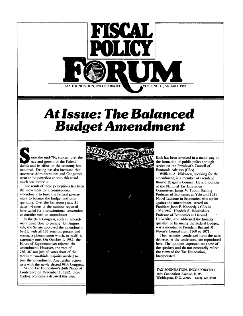handle is hein.tera/fisporum0001 and id is 1 raw text is: POLICY

-          w    1M-           w     -     w    -r
TAX FOUNDATION, INCORPORATED VOL. 1, NO. I JANUARY 1983

At Issue: The Balanced
Budget Amendment

Since the mid-70s, concern over the
6      size and growth of the Federal
deficit and its effect on the economy has
mounted. Feeling has also increased that
successive Administrations and Congresses
seem to be powerless to stop this trend,
much less reverse it.
One result of these perceptions has been
the movement for a constitutional
amendment to force the Federal govern-
ment to balance the budget and limit
spending. Over the last seven years, 31
states-4 short of the number required-
have called for a constitutional convention
to consider such an amendment.
In the 97th Congress, such an amend-
ment came dose to passing. On August
4th, the Senate approved the amendment
69-31, with all 100 Senators present and
voting, a phenomenon which, in itself, is
extremely rare. On October 1, 1982, the
House of Representatives rejected the
amendment. However, the vote of
236-187 was just 46 votes short of the
requisite two-thirds majority needed to
pass the amendment. Any further action
rests with the newly elected 98th Congress.
At the Tax Foundation's 34th National
Conference on December 1, 1982, three
leading economists debated this issue.

Each has been involved in a major way in
the formation of public policy through
service on the Presidcat's Council of
Economic Advisers (CEA).
William A. Niskanen, speaking for the
amendment, is a member of President
Ronald Reagan's Council. He is a founder
of the National Tax Limitation
Committee. James V. Tobin, Sterling
Professor of Economics at Yale and 1981
Nobel Laureate in Economics, who spoke
against the amendment, served on
President John F. Kennedy's CEA in
1961-1962. Hendrik S. Houthakker,
Professor of Economics at Harvard
University, who addressed the broader
question of balancing the Federal budget,
was a member of President Richard M.
Nixon's Council from 1969 to 1971.
Their remarks, condensed from the talks
delivered at the conference, are reproduced
here. The opinions expressed are those of
the speakers and do not necessarily reflect
the views of the Tax Foundation,
Incorporated.
TAX FOUNDATION, INCORPORATED
1875 Connecticut Avenue, N.W.
Washington, D.C. 20009 (202) 328-4500


