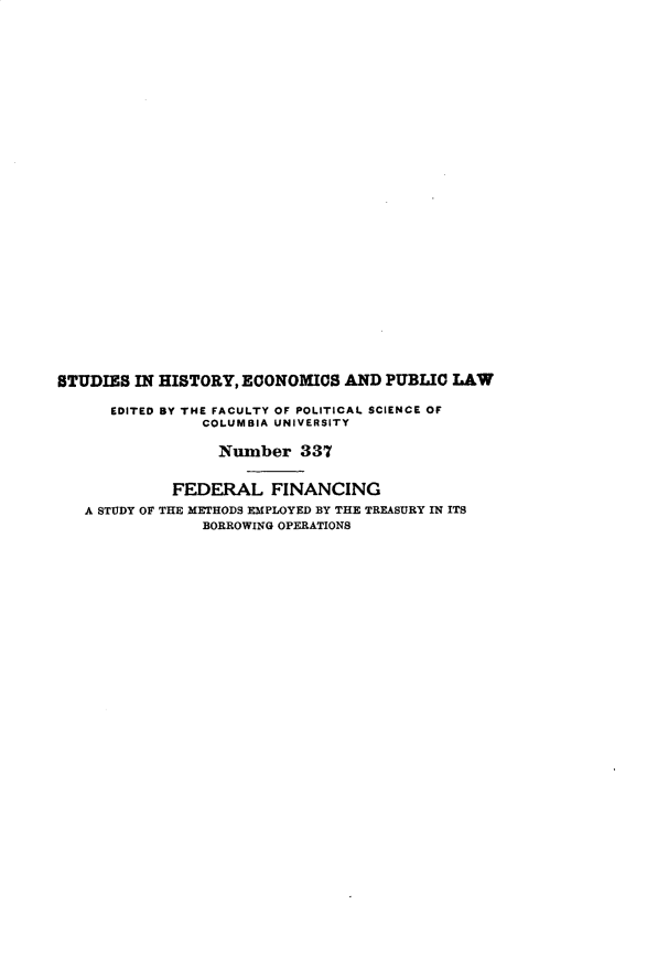 handle is hein.tera/flfcgasy0001 and id is 1 raw text is: 































BTUDIES  IN HISTORY, ECONOMICS  AND PUBLIC  LAW

      EDITED BY THE FACULTY OF POLITICAL SCIENCE OF
                COLUMBIA UNIVERSITY

                  Number   337


             FEDERAL FINANCING
   A STUDY OF THE METHODS EMPLOYED BY THE TREASURY IN ITS
                BORROWING OPERATIONS


