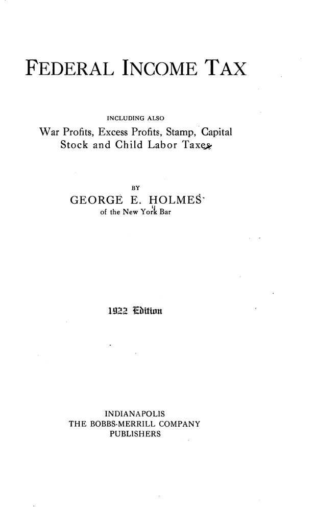 handle is hein.tera/flicetxig0001 and id is 1 raw text is: 






FEDERAL INCOME TAX




             INCLUDING ALSO
  War Profits, Excess Profits, Stamp, Capital
      Stock and Child Labor Taxed




                 BY
       GEORGE E. HOLMESY
            of the New York Bar


      1922 Edbitn










      INDIANAPOLIS
THE BOBBS-MERRILL COMPANY
       PUBLISHERS


