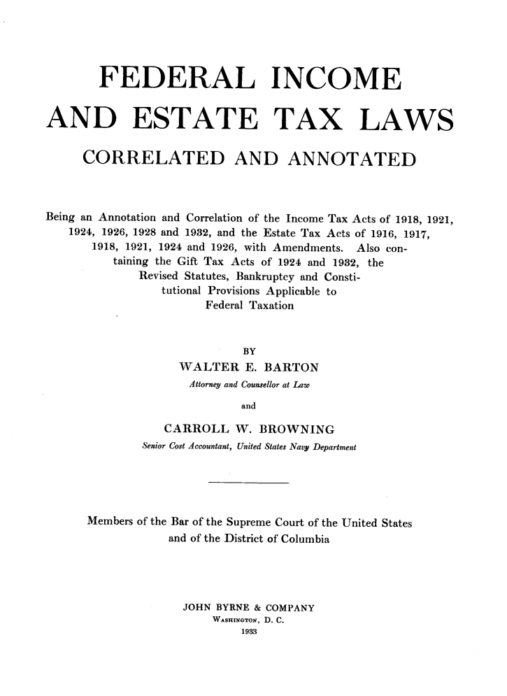 handle is hein.tera/flieades0001 and id is 1 raw text is: 





        FEDERAL INCOME


AND ESTATE TAX LAWS


     CORRELATED AND ANNOTATED



Being an Annotation and Correlation of the Income Tax Acts of 1918, 1921,
   1924, 1926, 1928 and 1982, and the Estate Tax Acts of 1916, 1917,
       1918, 1921, 1924 and 1926, with Amendments. Also con-
          taining the Gift Tax Acts of 1924 and 1932, the
             Revised Statutes, Bankruptcy and Consti-
                tutional Provisions Applicable to
                       Federal Taxation



                            BY
                   WALTER   E. BARTON
                   Attorney and Counsellor at Law

                            and

                 CARROLL   W. BROWNING
              Senior Cost Accountant, United States Navy Department


Members of the Bar of the Supreme Court of the United States
            and of the District of Columbia





              JOHN BYRNE & COMPANY
                  WASHINGTON, D. C.
                      1933


