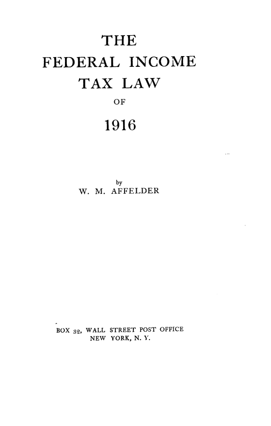 handle is hein.tera/flietxlw0001 and id is 1 raw text is: 



        THE

FEDERAL INCOME

     TAX   LAW

          OF


          1916


        by
   W. M. AFFELDER















BOX 32, WALL STREET POST OFFICE
     NEW YORK, N. '.


