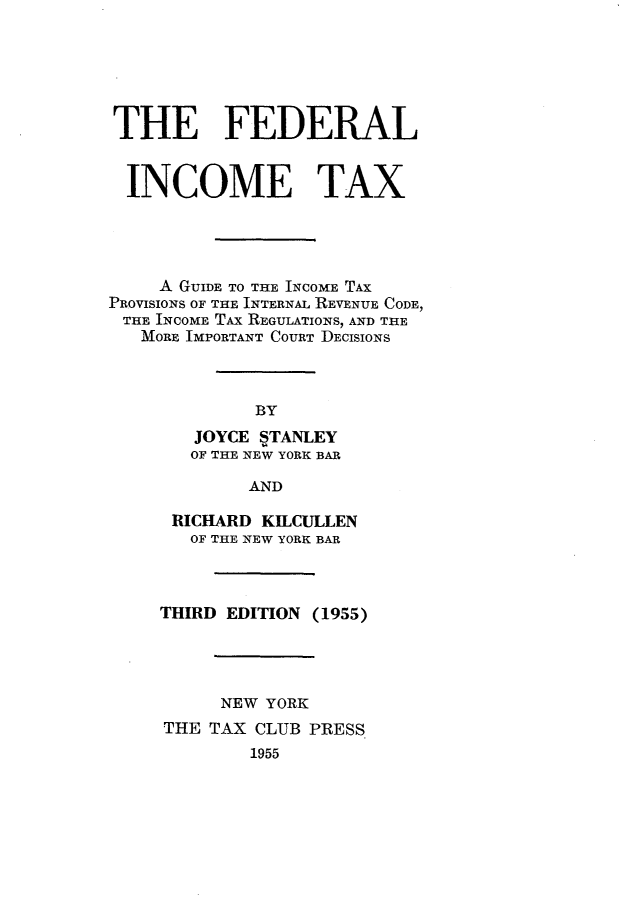 handle is hein.tera/flimtx0001 and id is 1 raw text is: 






THE FEDERAL


  INCOME TAX




     A GUIDE TO THE INCOME TAX
PROVISIONS OF THE INTERNAL REVENUE CODE,
THE INCOME TAX REGULATIONS, AND THE
   MORE IMPORTANT COURT DECISIONS



             BY
        JOYCE STANLEY
        OF THE NEW YORK BAR

             AND


RICHARD KILCULLEN
   OF THE NEW YORK BAR



THIRD EDITION (1955)




      NEW YORK
THE TAX CLUB PRESS
        1955


