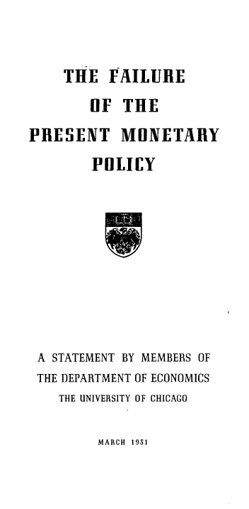 handle is hein.tera/flpmp0001 and id is 1 raw text is: 



THE   FAILURE


        OF  THE

PRESENT MONETARY

        POLICY











 A STATEMENT BY MEMBERS OF
 THE DEPARTMENT OF ECONOMICS
    THE UNIVERSITY OF CHICAGO


MARCH 1951


