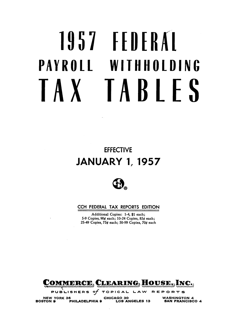 handle is hein.tera/flpyr0001 and id is 1 raw text is: 




      1957


PAYROLL



TA X


WITHBUOLDI NG



TAB LEIS


                  EFFECTIVE
           JANUARY 1, 1957

                    0o


           CCH FEDERAL TAX REPORTS EDITION
               Additional Copies: 1-4, $1 each;
            5-9 Copies, 90 each; 10-24 Copies, 85¢ each;
            25-49 Copies, 75t each; 50-99 Copies, 70t each







  COMMERCE CLEAnING, HOuSE,Nc.
    PUBLI.SH=ERS of   -O PICAL LAW      REPOm-rS
  NEW YORK 36     CHICAGO 30      WASHINGTON 4
BOSTON 9 PHILADELPHIA 9    LOS ANGELES 13    SAN FRANCISCO 4



