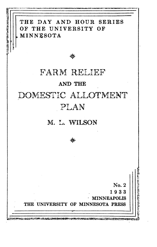 handle is hein.tera/fmrfatdcat0001 and id is 1 raw text is: 
r711
~  'I
   C


~  N


r


SERIES
OF


*


FARM   RELEF

    AND THE


DOMESTIC ALLOTMENT

         PLAN

      M. L. WILSON









                     No. 2
                     1933
                MINNEAPOLIS
 THE UNIVERSITY OF MINNESOTA PRESS


THE DAY AND HOUR
)F THE UNIVERSITY
IINNBSOTA


F
F.


1


