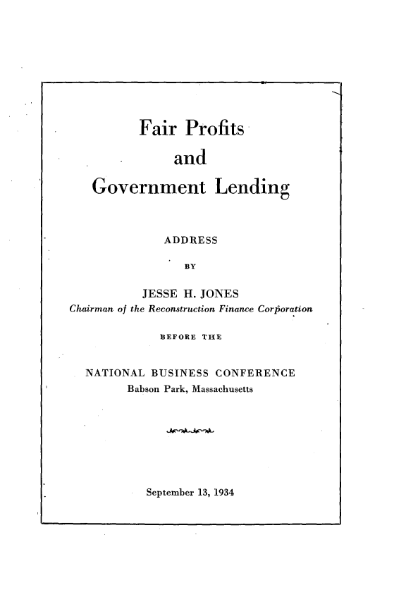 handle is hein.tera/fpgld0001 and id is 1 raw text is: 










          Fair Profits


               and

   Government Lending



              ADDRESS

                 BY

           JESSE H. JONES
Chairman of the Reconstruction Finance Corloration

             BEFORE THE


  NATIONAL BUSINESS CONFERENCE
        Babson Park, Massachusetts


September 13, 1934


