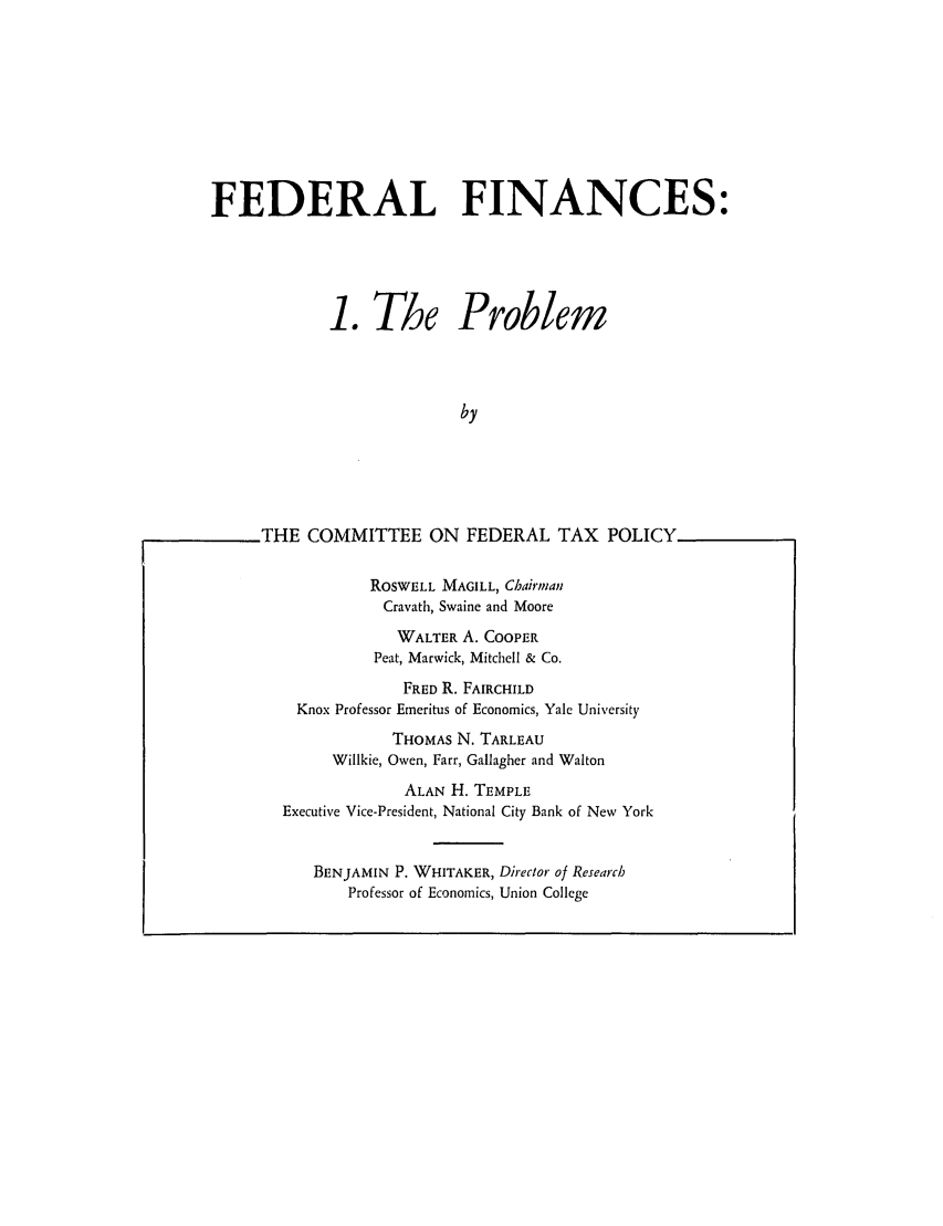 handle is hein.tera/fralnces0001 and id is 1 raw text is: FEDERAL FINANCES:
1. The Problem
by
THE COMMITTEE ON FEDERAL TAX POLICY

ROSWELL MAGILL, Chairman
Cravath, Swaine and Moore
WALTER A. COOPER
Peat, Marwick, Mitchell & Co.
FRED R. FAIRCHILD
Knox Professor Emeritus of Economics, Yale University
THOMAS N. TARLEAU
Willkie, Owen, Farr, Gallagher and Walton
ALAN H. TEMPLE
Executive Vice-President, National City Bank of New York
BENJAMIN P. WHITAKER, Direclor of Research
Professor of Economics, Union College


