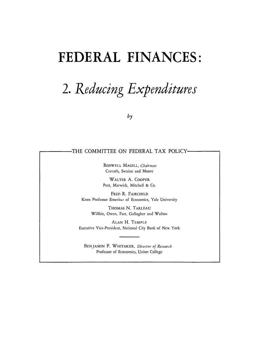 handle is hein.tera/fralnces0002 and id is 1 raw text is: FEDERAL FINANCES:

2. Reducing

Expenditures

THE COMMITTEE ON FEDERAL TAX POLICY                            -
ROsWELL MAGILL, Chairman
Cravath, Swaine and Moore
WALTER A. COOPER
Peat, Marwick, Mitchell & Co.
FRED R. FAIRCHILD
Knox Professor Emeritus of Economics, Yale University
THOMAS N. TARLEAU
Wilikie, Owen, Farr, Gallagher and Walton
ALAN H. TF.MPLIE
Executive Vice-President, National City Bank of New York
BENJAMIN P. WHITAKER, Direclor of Research
Professor of Economics, Union College



