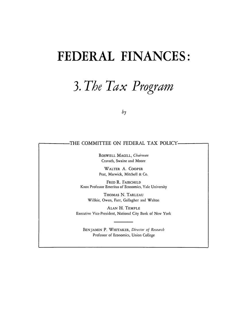 handle is hein.tera/fralnces0003 and id is 1 raw text is: FEDERAL FINANCES:
3. The Tax Program
by
THE COMMITTEE ON FEDERAL TAX POLICY
ROSWELL MAGILL, Chairman
Cravath, Swaine and Moore
WALTER A. COOPER
Peat, Marwick, Mitchell & Co.
FRED R. FAIRCHILD
Knox Professor Emeritus of Economics, Yale University
THOMAS N. TARLEAU
Willkie, Owen, Farr, Gallagher and Walton
ALAN H. TEMPLE
Executive Vice-President, National City Bank of New York
BENJAMIN P. WHITAKER, Direclor of Research
Professor of Economics, Union College


