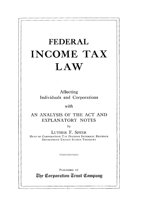 handle is hein.tera/frlicetxlw0001 and id is 1 raw text is: 







        FEDERAL


INCOME TAX


          LAW




            Affecting
    Individuals and Corporations

              with

AN  ANALYSIS  OF THE  ACT  AND
     EXPLANATORY NOTES
               by
         LUTHER F. SPEER
HEAD OF CORPORATION TAx DivisioN INTERNAL REVENUE
     DEPARTMENT UNITED STATES TREASURY


         PUBILISHED 13Y
1 4 (tlnrpnration Crutit (Tnutpntty


