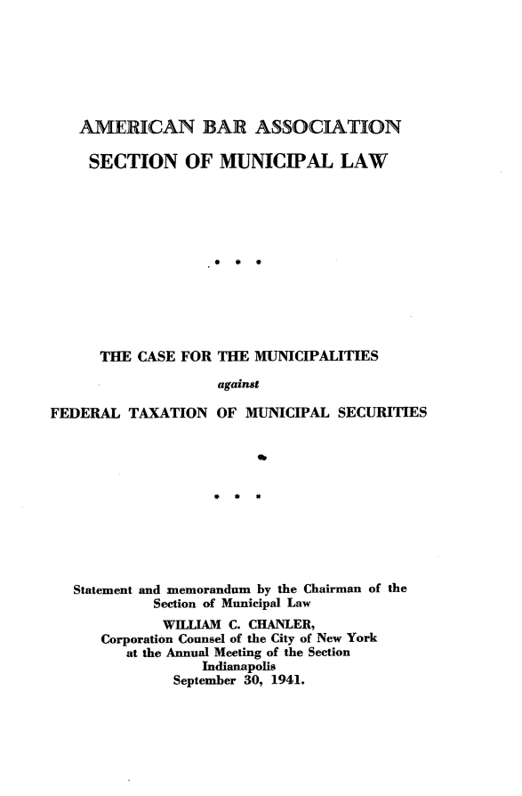 handle is hein.tera/ftac0001 and id is 1 raw text is: 







   AMERICAN BAR ASSOCIATION

     SECTION OF MUNICIPAL LAW













     THE CASE FOR THE MUNICIPALITIES

                    against

FEDERAL TAXATION OF MUNICIPAL SECURITIES











   Statement and memorandum by the Chairman of the
            Section of Municipal Law
            WILLIAM C. CHANLER,
      Corporation Counsel of the City of New York
         at the Annual Meeting of the Section
                  Indianapolis
               September 30, 1941.


