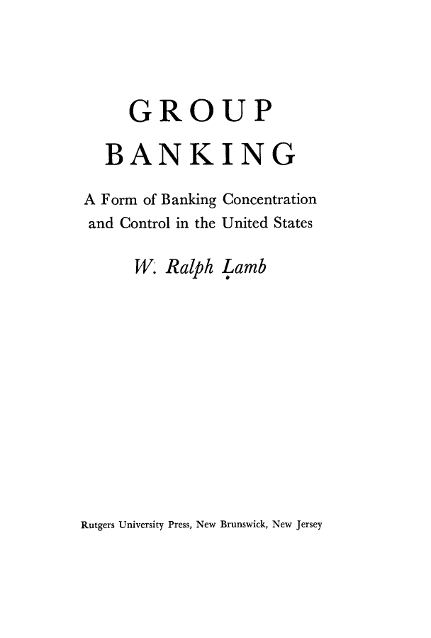handle is hein.tera/gbfnc0001 and id is 1 raw text is: 





   GROUP

BANKING


A Form of Banking
and Control in the


Concentration
United States


W. Ralph  Lamb


Rutgers University Press, New Brunswick, New Jersey


