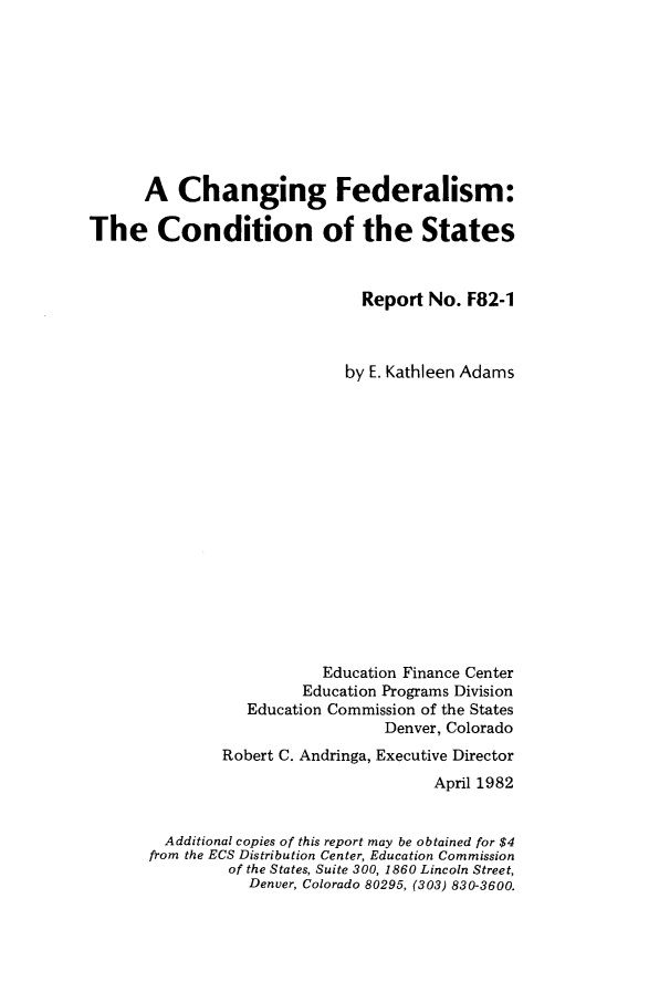 handle is hein.tera/gcgmf0001 and id is 1 raw text is: 









      A   Changing Federalism:

The Condition of the States



                               Report No.  F82-1



                             by E. Kathleen Adams
















                          Education Finance Center
                        Education Programs Division
                  Education Commission of the States
                                 Denver, Colorado
               Robert C. Andringa, Executive Director
                                       April 1982


         Additional copies of this report may be obtained for $4
       from the ECS Distribution Center, Education Commission
                of the States, Suite 300, 1860 Lincoln Street,
                  Denver, Colorado 80295, (303) 830-3600.


