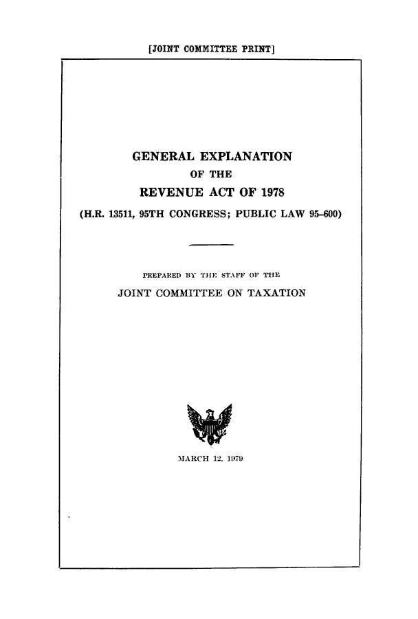 handle is hein.tera/geexact0001 and id is 1 raw text is: [JOINT COMMITTEE PRINT]

GENERAL EXPLANATION
OF THE
REVENUE ACT OF 1978
(H.R. 13511, 95TH CONGRESS; PUBLIC LAW 95-600)
PREPARED BY THE STAFF OF THE
JOINT COMMITTEE ON TAXATION
MARCH 12, 1979


