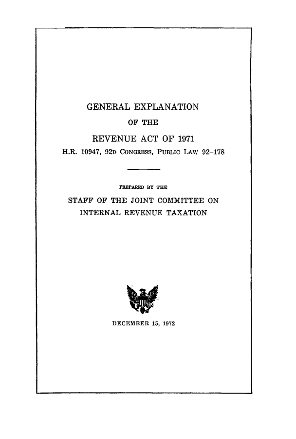 handle is hein.tera/geexrev0001 and id is 1 raw text is: GENERAL EXPLANATION

OF THE
REVENUE ACT OF 1971
H.R. 10947, 92D CONGRESS, PUBLIC LAW 92-178
PREPARED BY THE
STAFF OF THE JOINT COMMITTEE ON
INTERNAL REVENUE TAXATION
DECEMBER 15, 1972


