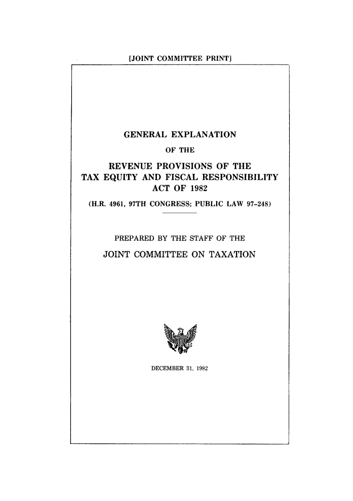 handle is hein.tera/geextafi0001 and id is 1 raw text is: [JOINT COMMITTEE PRINT)

GENERAL EXPLANATION
OF THE
REVENUE PROVISIONS OF THE
TAX EQUITY AND FISCAL RESPONSIBILITY
ACT OF 1982
(H.R. 4961, 97TH CONGRESS; PUBLIC LAW 97-248)
PREPARED BY THE STAFF OF THE
JOINT COMMITTEE ON TAXATION

DECEMBER 31, 1982


